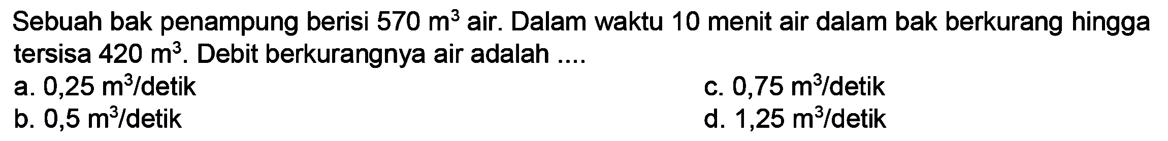 Sebuah bak penampung berisi  570 m^(3)  air. Dalam waktu 10 menit air dalam bak berkurang hingga tersisa  420 m^(3) . Debit berkurangnya air adalah ....
a.  0,25 m^(3) /  detik
c.  0,75 m^(3) / detik 
b.  0,5 m^(3) /  detik
d.  1,25 m^(3) /  detik