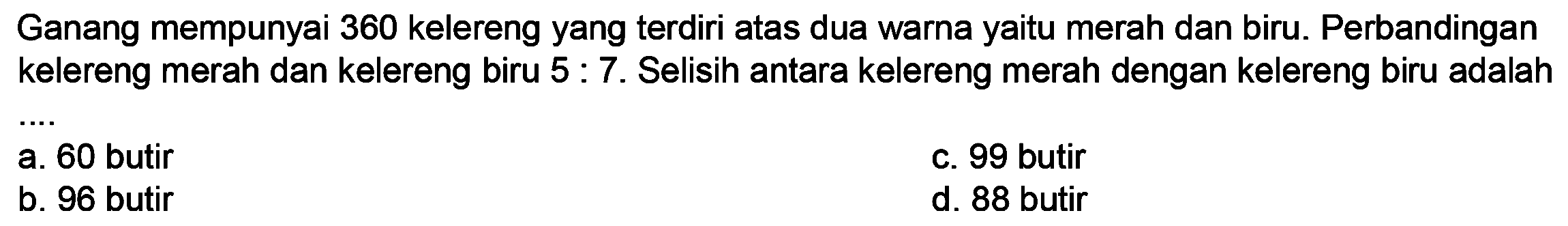 Ganang mempunyai 360 kelereng yang terdiri atas dua warna yaitu merah dan biru. Perbandingan kelereng merah dan kelereng biru  5: 7 .  Selisih antara kelereng merah dengan kelereng biru adalah
C. 99 butir