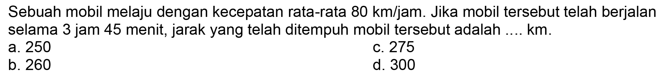 Sebuah mobil melaju dengan kecepatan rata-rata  80 ~km / jam . Jika mobil tersebut telah berjalan selama 3 jam 45 menit, jarak yang telah ditempuh mobil tersebut adalah .... km.
a. 250
C. 275
b. 260
d. 300