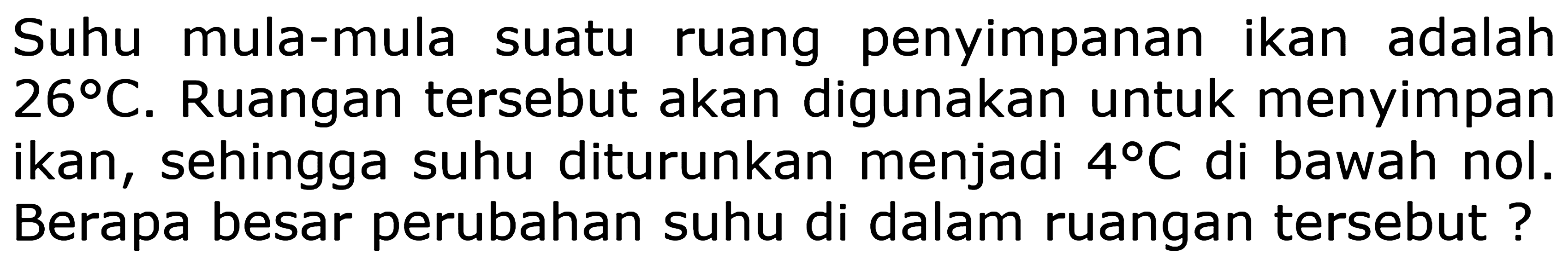 Suhu mula-mula suatu ruang penyimpanan ikan adalah  26 C . Ruangan tersebut akan digunakan untuk menyimpan ikan, sehingga suhu diturunkan menjadi  4 C  di bawah nol. Berapa besar perubahan suhu di dalam ruangan tersebut?