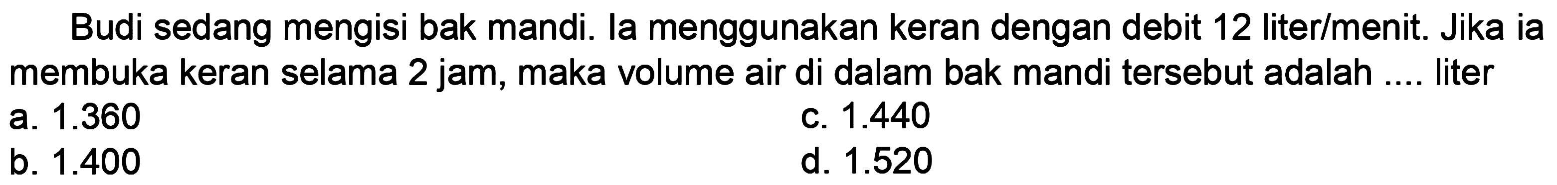 Budi sedang mengisi bak mandi. la menggunakan keran dengan debit 12 liter/menit. Jika ia membuka keran selama 2 jam, maka volume air di dalam bak mandi tersebut adalah .... liter
a.  1.360 
C.  1.440 
b.  1.400 
d.  1.520 