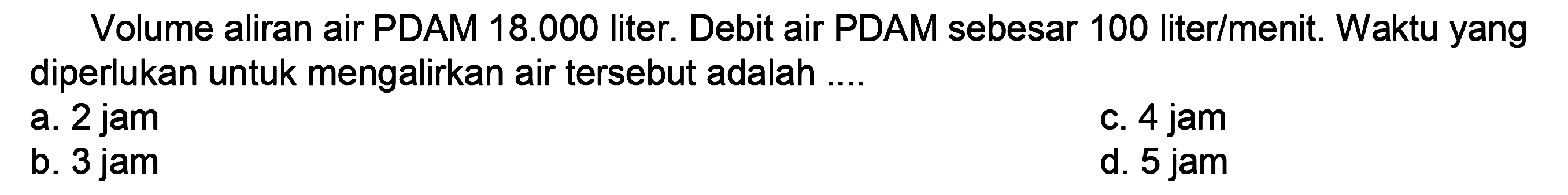 Volume aliran air PDAM  18.000  liter. Debit air PDAM sebesar 100 liter/menit. Waktu yang diperlukan untuk mengalirkan air tersebut adalah ....
a. 2 jam
C. 4 jam
b. 3 jam
d. 5 jam