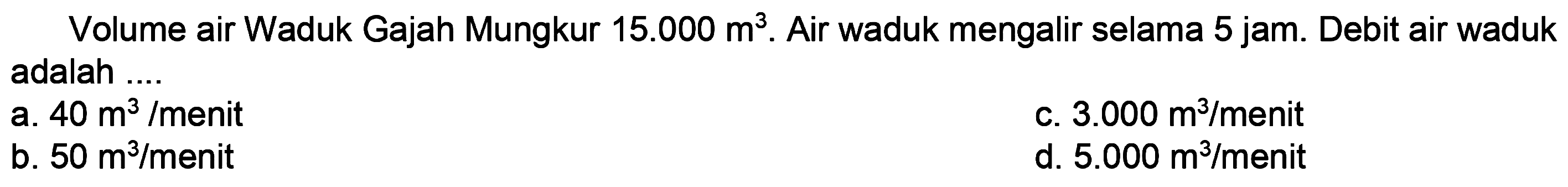 Volume air Waduk Gajah Mungkur  15.000 m^(3) . Air waduk mengalir selama 5 jam. Debit air waduk adalah ....
a.  40 m^(3) /  menit
c.  3.000 m^(3) /  menit
b.  50 m^(3) / menit 
d.  5.000 m^(3) / menit 