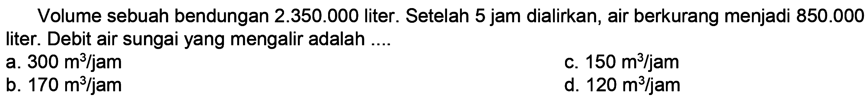 Volume sebuah bendungan  2.350 .000  liter. Setelah 5 jam dialirkan, air berkurang menjadi  850.000  liter. Debit air sungai yang mengalir adalah ....
a.  300 m^(3) / jam 
c.  150 m^(3) / jam 
b.  170 m^(3) / jam 
d.  120 m^(3) / jam 