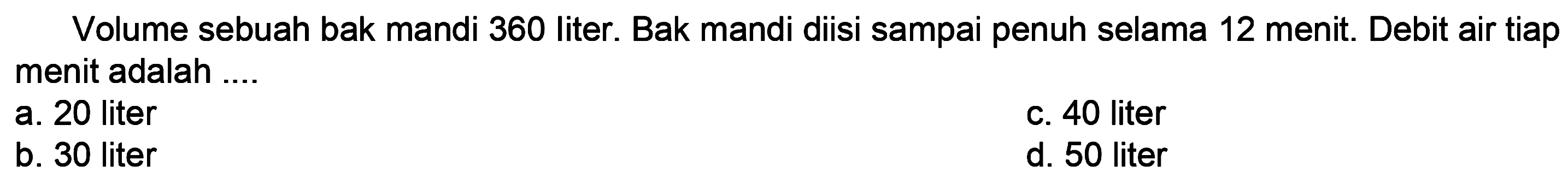 Volume sebuah bak mandi 360 liter. Bak mandi diisi sampai penuh selama 12 menit. Debit air tiap menit adalah ....
a. 20 liter
c. 40 liter
b. 30 liter
d. 50 liter