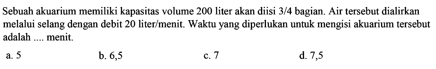 Sebuah akuarium memiliki kapasitas volume 200 liter akan diisi  3 / 4  bagian. Air tersebut dialirkan melalui selang dengan debit 20 liter/menit. Waktu yang diperlukan untuk mengisi akuarium tersebut adalah .... menit.
a. 5
b. 6,5
c. 7
d. 7,5