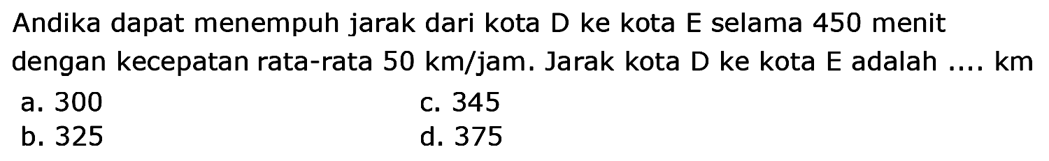 Andika dapat menempuh jarak dari kota D ke kota E selama 450 menit dengan kecepatan rata-rata  50 ~km / jam .  Jarak kota D ke kota E adalah ....  km 
a. 300
c. 345
b. 325
d. 375