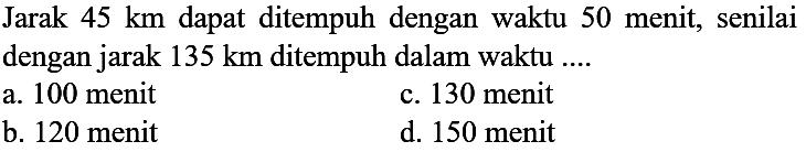 Jarak  45 ~km  dapat ditempuh dengan waktu 50 menit, senilai dengan jarak  135 ~km  ditempuh dalam waktu ....
a. 100 menit
c. 130 menit
b. 120 menit
d. 150 menit