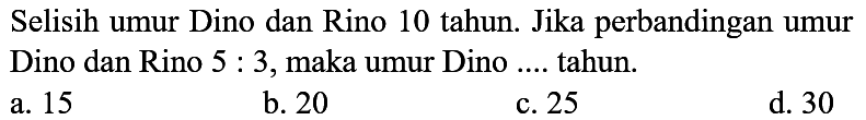 Selisih umur Dino dan Rino 10 tahun. Jika perbandingan umur Dino dan Rino  5: 3 , maka umur Dino .... tahun.
a. 15
b. 20
c. 25
d. 30