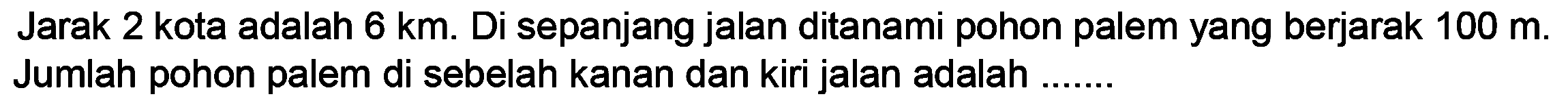 Jarak 2 kota adalah  6 ~km . Di sepanjang jalan ditanami pohon palem yang berjarak  100 m . Jumlah pohon palem di sebelah kanan dan kiri jalan adalah .......