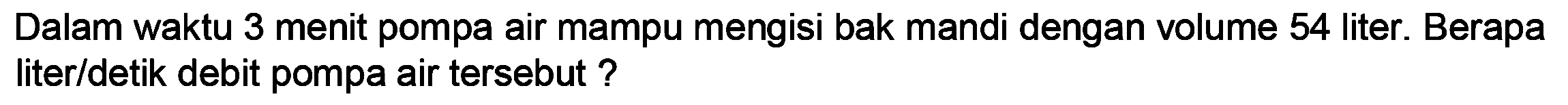 Dalam waktu 3 menit pompa air mampu mengisi bak mandi dengan volume 54 liter. Berapa liter/detik debit pompa air tersebut ?