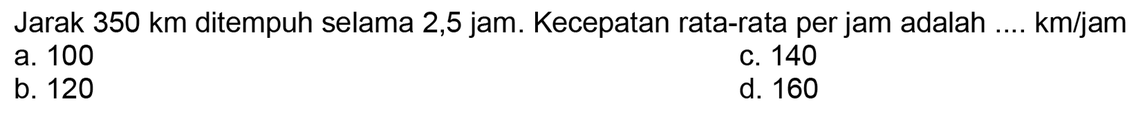 Jarak  350 ~km  ditempuh selama  2,5 jam . Kecepatan rata-rata per jam adalah .... km/jam
a. 100
c. 140
b. 120
d. 160