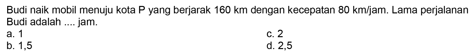 Budi naik mobil menuju kota P yang berjarak 160 km dengan kecepatan 80 km/jam. Lama perjalanan Budi adalah .... jam.
a. 1
C. 2
b. 1,5
d. 2,5