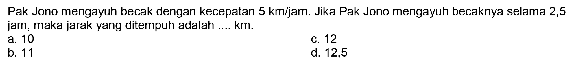 Pak Jono mengayuh becak dengan kecepatan  5 ~km / jam . Jika Pak Jono mengayuh becaknya selama 2,5 jam, maka jarak yang ditempuh adalah ....  km .
a. 10
c. 12
b. 11
d. 12,5