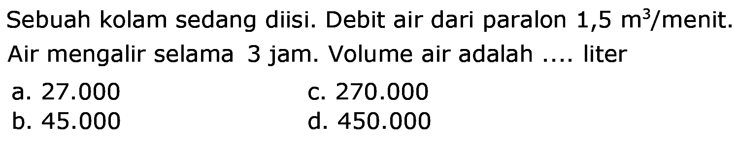 Sebuah kolam sedang diisi. Debit air dari paralon  1,5 m^(3) /  menit. Air mengalir selama 3 jam. Volume air adalah .... liter
a.  27.000 
C.  270.000 
b.  45.000 
d.  450.000 