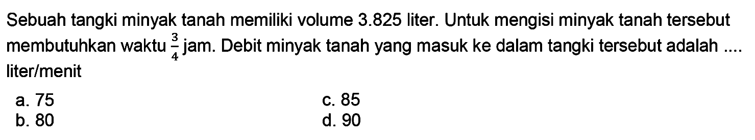 Sebuah tangki minyak tanah memiliki volume  3.825  liter. Untuk mengisi minyak tanah tersebut membutuhkan waktu  (3)/(4)  jam. Debit minyak tanah yang masuk ke dalam tangki tersebut adalah .... liter/menit
a. 75
C. 85
b. 80
d. 90