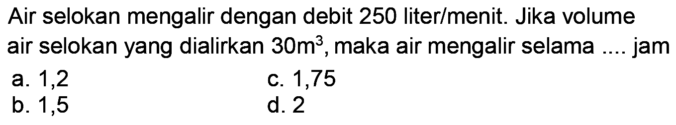 Air selokan mengalir dengan debit 250 liter/menit. Jika volume air selokan yang dialirkan  30 m^(3) , maka air mengalir selama .... jam
a. 1,2
c. 1,75
b. 1,5
d. 2