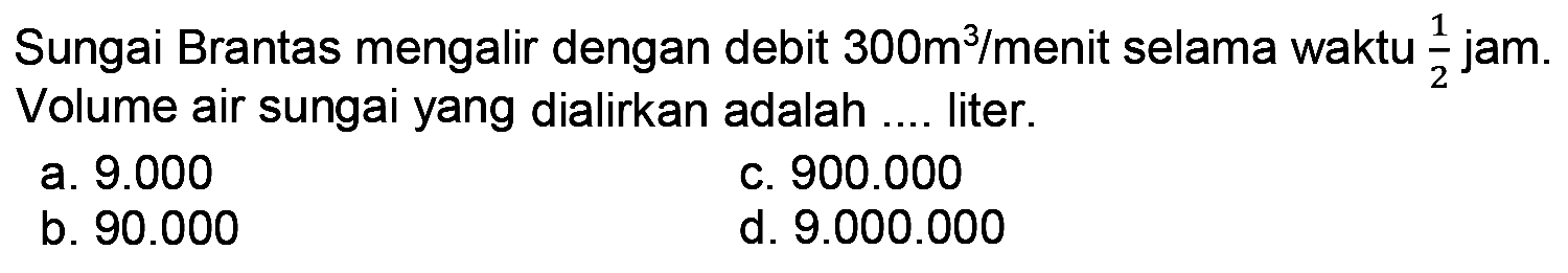 Sungai Brantas mengalir dengan debit  300 m^(3) / menit  selama waktu  (1)/(2)  jam. Volume air sungai yang dialirkan adalah .... liter.
a.  9.000 
c.  900.000 
b.  90.000 
d.  9.000 .000 