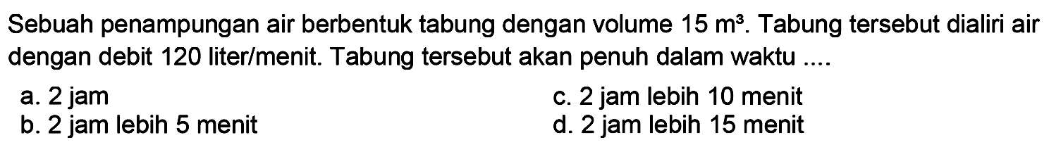 Sebuah penampungan air berbentuk tabung dengan volume  15 m^(3) . Tabung tersebut dialiri air dengan debit 120 liter/menit. Tabung tersebut akan penuh dalam waktu ....
a. 2 jam
c. 2 jam lebih 10 menit
b. 2 jam lebih 5 menit
d. 2 jam lebih 15 menit