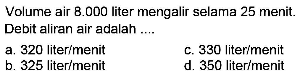 Volume air  8.000  liter mengalir selama 25 menit. Debit aliran air adalah ....
a. 320 liter/menit
c. 330 liter/menit
b. 325 liter/menit
d. 350 liter/menit