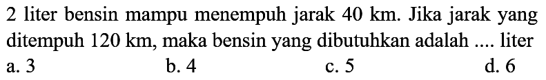 2 liter bensin mampu menempuh jarak  40 ~km . Jika jarak yang ditempuh  120 ~km , maka bensin yang dibutuhkan adalah .... liter a. 3
b. 4
c. 5
d. 6