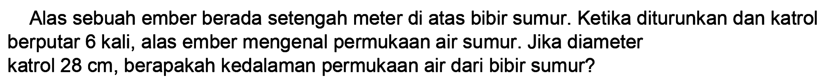 Alas sebuah ember berada setengah meter di atas bibir sumur. Ketika diturunkan dan katrol berputar 6 kali, alas ember mengenai permukaan air sumur. Jika diameter katrol 28 cm, berapakah kedalaman permukaan air dari bibir sumur?