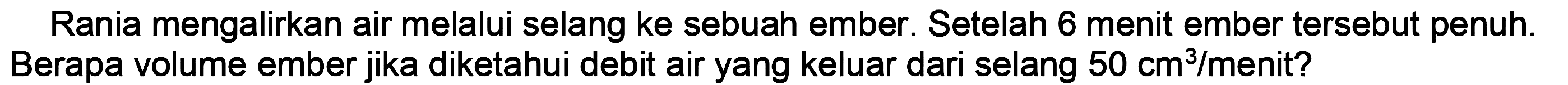 Rania mengalirkan air melalui selang ke sebuah ember. Setelah 6 menit ember tersebut penuh. Berapa volume ember jika diketahui debit air yang keluar dari selang  50 cm^(3) / menit  ?