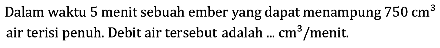 Dalam waktu 5 menit sebuah ember yang dapat menampung  750 cm^(3)  air terisi penuh. Debit air tersebut adalah ...  cm^(3) / menit .