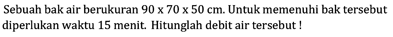 Sebuah bak air berukuran  90 x 70 x 50 cm . Untuk memenuhi bak tersebut diperlukan waktu 15 menit. Hitunglah debit air tersebut!