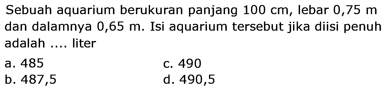 Sebuah aquarium berukuran panjang  100 cm , lebar 0,75 m dan dalamnya 0,65 m. Isi aquarium tersebut jika diisi penuh adalah .... liter
a. 485
c. 490
b. 487,5
d. 490,5