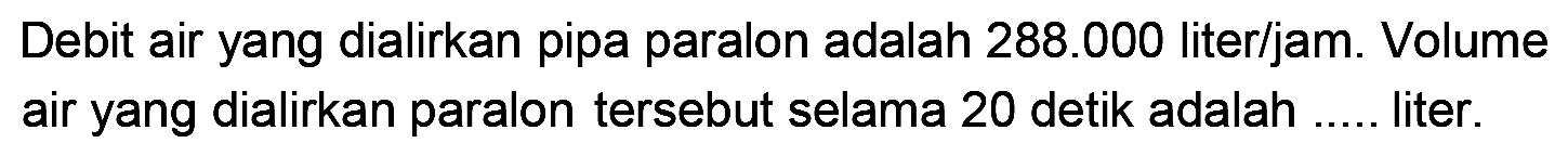 Debit air yang dialirkan pipa paralon adalah  288.000  liter/jam. Volume air yang dialirkan paralon tersebut selama 20 detik adalah .... liter.