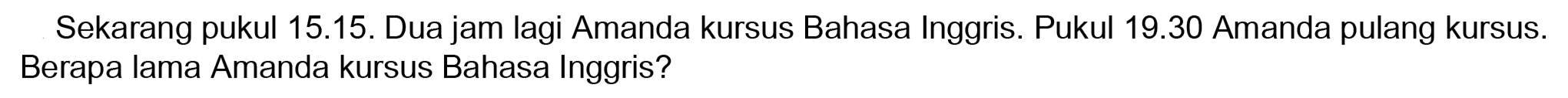 Sekarang pukul 15.15. Dua jam lagi Amanda kursus Bahasa Inggris. Pukul 19.30 Amanda pulang kursus. Berapa lama Amanda kursus Bahasa Inggris?