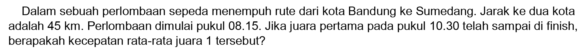 Dalam sebuah perlombaan sepeda menempuh rute dari kota Bandung ke Sumedang. Jarak ke dua kota adalah  45 ~km . Perlombaan dimulai pukul 08.15. Jika juara pertama pada pukul  10.30  telah sampai di finish, berapakah kecepatan rata-rata juara 1 tersebut?