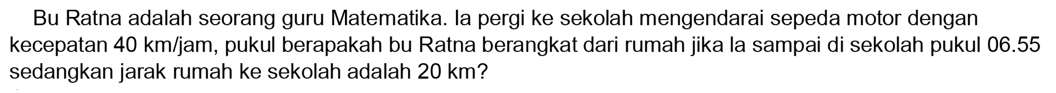 Bu Ratna adalah seorang guru Matematika. la pergi ke sekolah mengendarai sepeda motor dengan kecepatan  40 ~km / jam , pukul berapakah bu Ratna berangkat dari rumah jika la sampai di sekolah pukul  06.55  sedangkan jarak rumah ke sekolah adalah  20 ~km  ?