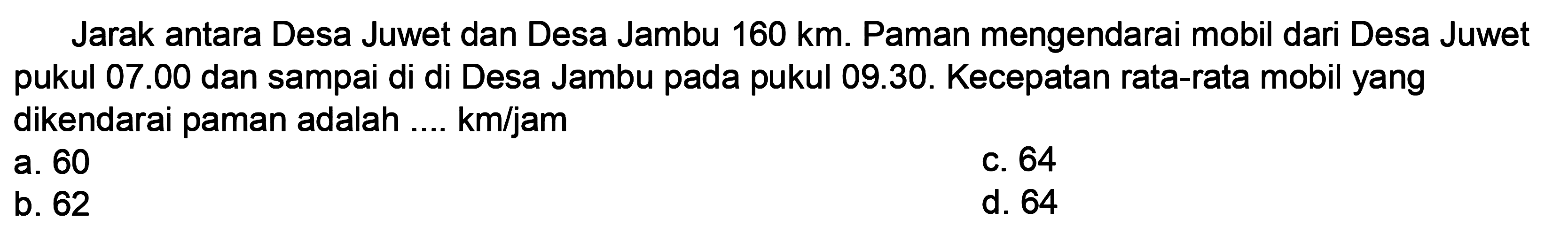 Jarak antara Desa Juwet dan Desa Jambu  160 ~km . Paman mengendarai mobil dari Desa Juwet pukul  07.00  dan sampai di di Desa Jambu pada pukul 09.30. Kecepatan rata-rata mobil yang dikendarai paman adalah .... km/jam
a. 60
C. 64
b. 62
d. 64