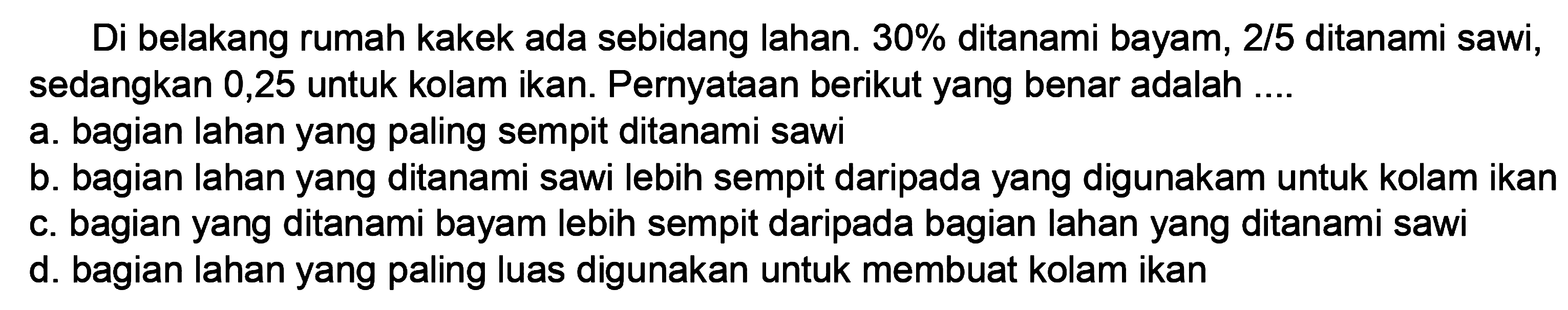 Di belakang rumah kakek ada sebidang lahan. 30% ditanami bayam,  2/5  ditanami sawi, sedangkan 0,25 untuk kolam ikan. Pernyataan berikut yang benar adalah ....
a. bagian lahan yang paling sempit ditanami sawi
b. bagian lahan yang ditanami sawi lebih sempit daripada yang digunakam untuk kolam ikan
c. bagian yang ditanami bayam lebih sempit daripada bagian lahan yang ditanami sawi
d. bagian lahan yang paling luas digunakan untuk membuat kolam ikan