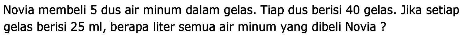 Novia membeli 5 dus air minum dalam gelas. Tiap dus berisi 40 gelas. Jika setiap gelas berisi  25 ml , berapa liter semua air minum yang dibeli Novia ?