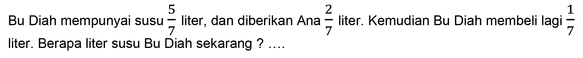 Bu Diah mempunyai susu  (5)/(7)  liter, dan diberikan Ana  (2)/(7)  liter. Kemudian Bu Diah membeli lagi  (1)/(7)  liter. Berapa liter susu Bu Diah sekarang ? ....