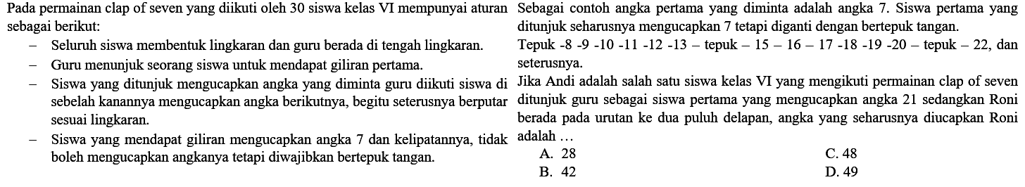 Pada permainan clap of seven yang diikuti oleh 30 siswa kelas VI mempunyai aturan Sebagai contoh angka pertama yang diminta adalah angka 7 . Siswa pertama yang sebagai berikut: ditunjuk seharusnya mengucapkan 7 tetapi diganti dengan bertepuk tangan.
- Seluruh sisu
Tepuk -8 -  -10-11-12-13  - tepuk -  15-16-17-18-19-20-  tepuk  -22 , dan
- Guru menunjuk seorang siswa untuk mendapat giliran pertama.    seterusnya.
- Siswa yang ditunjuk mengucapkan angka yang diminta guru diikuti siswa di Jika Andi adalah salah satu siswa kelas VI yang mengikuti permainan clap of seven sebelah kanannya mengucapkan angka berikutnya, begitu seterusnya berputar ditunjuk guru sebagai siswa pertama yang mengucapkan angka 21 sedangkan Roni sesuai lingkaran.
- Siswa yang mendapat giliran mengucapkan angka 7 dan kelipatannya, tidak adalah ... boleh mengucapkan angkanya tetapi diwajibkan bertepuk tangan.    A. 28
B. 42
D. 49