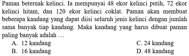 Paman beternak kelinci. Ia mempunyai 48 ekor kelinci putih, 72 ekor kelinci hitam, dan 120 ekor kelinci coklat. Paman akan membuat beberapa kandang yang dapat diisi seluruh jenis kelinci dengan jumlah sama banyak tiap kandang. Maka kandang yang harus dibuat paman paling banyak adalah ...
A. 12 kandang
C. 24 kandang
B. 16 kandang
D. 48 kandang