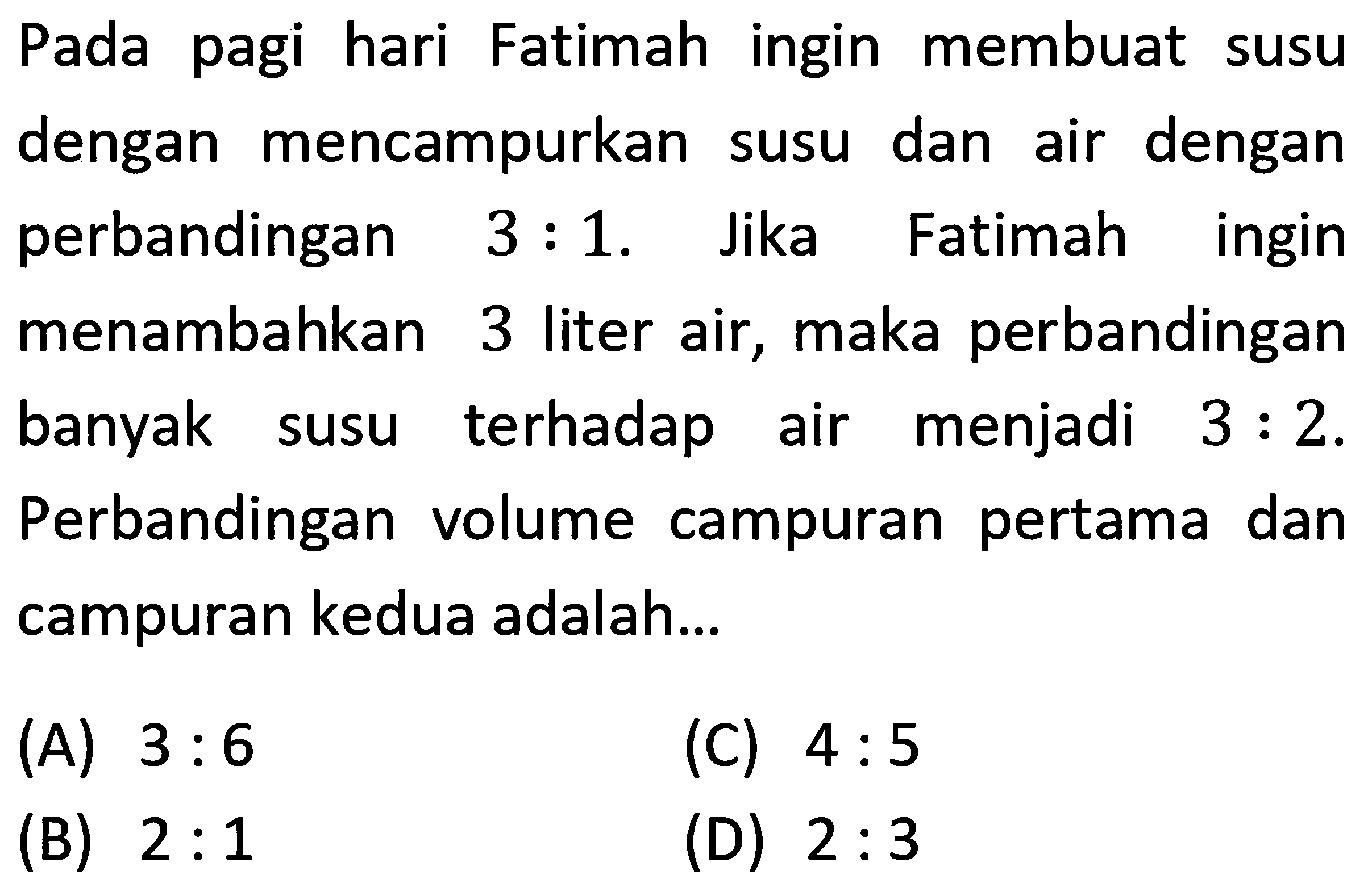 Pada pagi hari Fatimah ingin membuat susu dengan mencampurkan susu dan air dengan perbandingan 3:1. Jika Fatimah ingin menambahkan 3 liter air, maka perbandingan banyak susu terhadap air menjadi 3:2. Perbandingan volume campuran pertama dan campuran kedua adalah...