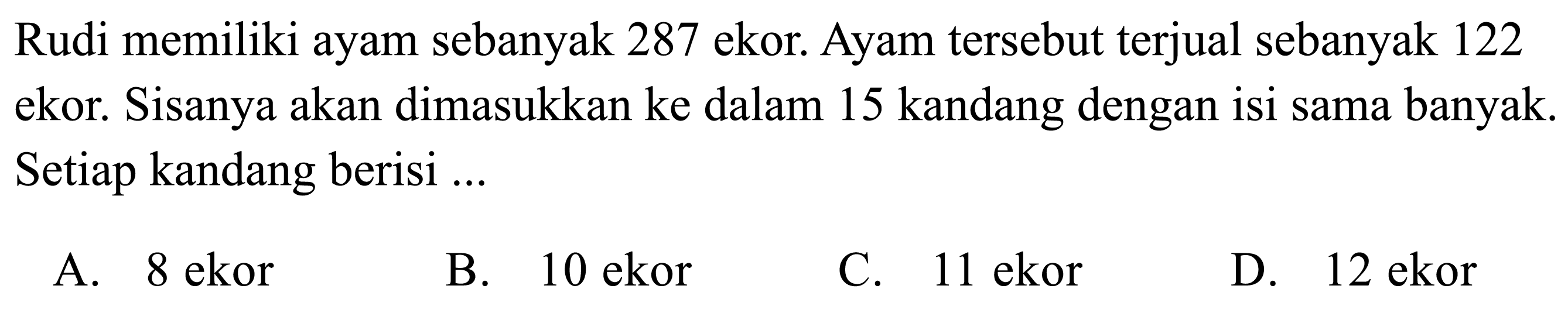 Rudi memiliki ayam sebanyak 287 ekor. Ayam tersebut terjual sebanyak 122 ekor. Sisanya akan dimasukkan ke dalam 15 kandang dengan isi sama banyak. Setiap kandang berisi ...