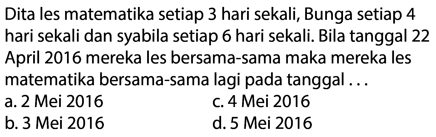 Dita les matematika setiap 3 hari sekali, Bunga setiap 4 hari sekali dan syabila setiap 6 hari sekali. Bila tanggal 22 April 2016 mereka les bersama-sama maka mereka les matematika bersama-sama lagi pada tanggal ...
a. 2 Mei 2016
c. 4 Mei 2016
b. 3 Mei 2016
d. 5 Mei 2016