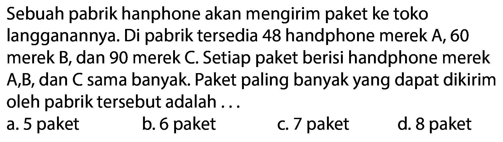 Sebuah pabrik hanphone akan mengirim paket ke toko langganannya. Di pabrik tersedia 48 handphone merek  A, 60  merek B, dan 90 merek C. Setiap paket berisi handphone merek A,B, dan C sama banyak. Paket paling banyak yang dapat dikirim oleh pabrik tersebut adalah ...
a. 5 paket
b. 6 paket
c. 7 paket
d. 8 paket