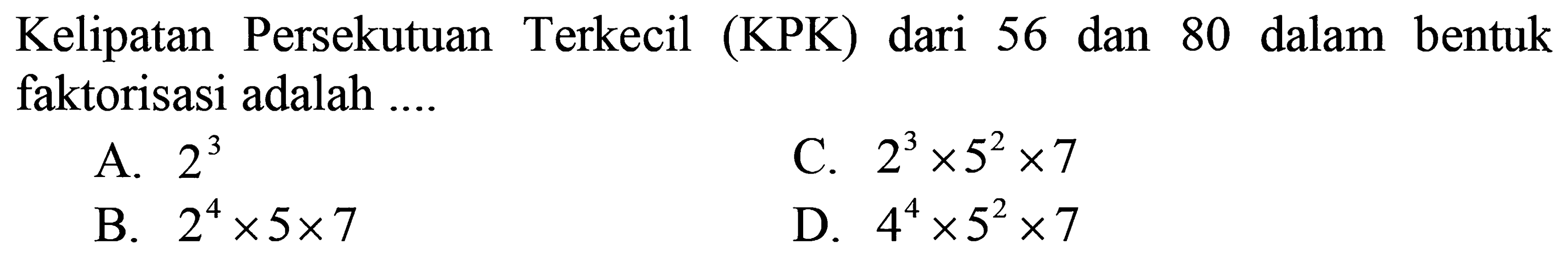 Kelipatan Persekutuan Terkecil  (KPK)  dari 56 dan 80 dalam bentuk faktorisasi adalah ....
A.  2^(3) 
C.  2^(3) x 5^(2) x 7 
B.  2^(4) x 5 x 7 
D.  4^(4) x 5^(2) x 7 