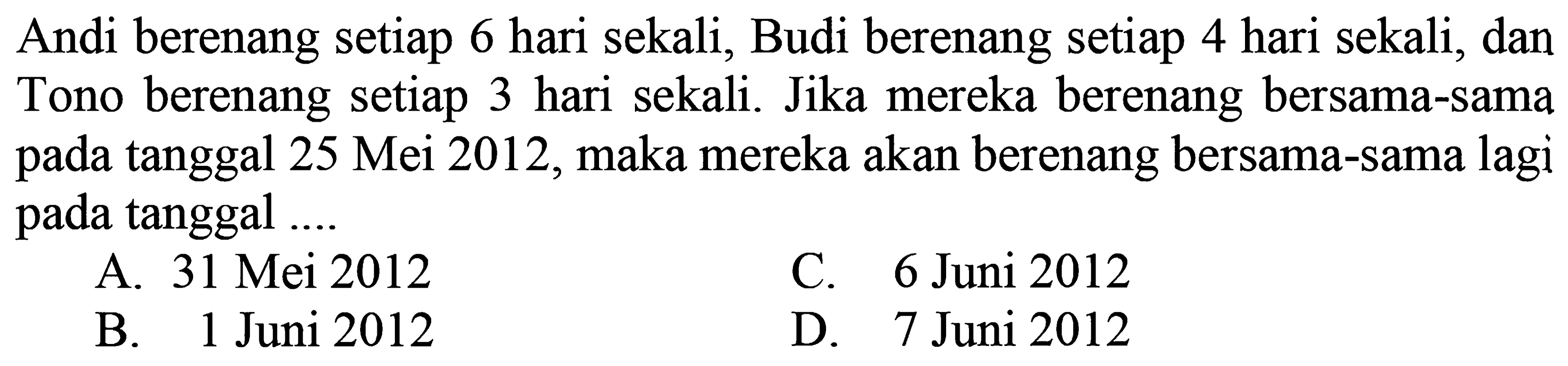 Andi berenang setiap 6 hari sekali, Budi berenang setiap 4 hari sekali, dan Tono berenang setiap 3 hari sekali. Jika mereka berenang bersama-sama pada tanggal 25 Mei 2012, maka mereka akan berenang bersama-sama lagi pada tanggal ....
A. 31 Mei 2012
C. 6 Juni 2012
B. 1 Juni 2012
D. 7 Juni 2012