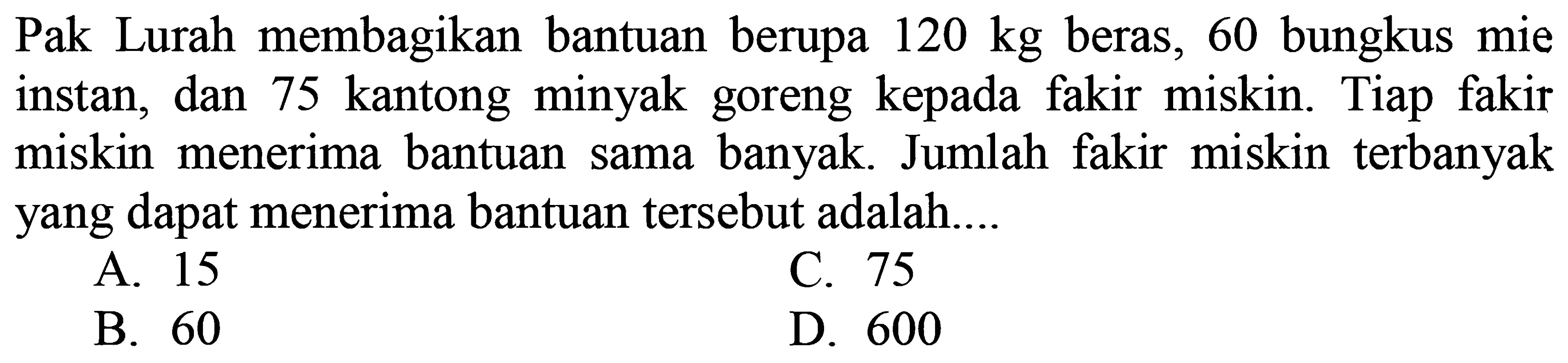 Pak Lurah membagikan bantuan berupa  120 kg  beras, 60 bungkus mie instan, dan 75 kantong minyak goreng kepada fakir miskin. Tiap fakir miskin menerima bantuan sama banyak. Jumlah fakir miskin terbanyak yang dapat menerima bantuan tersebut adalah....
A. 15
C. 75
B. 60
D. 600