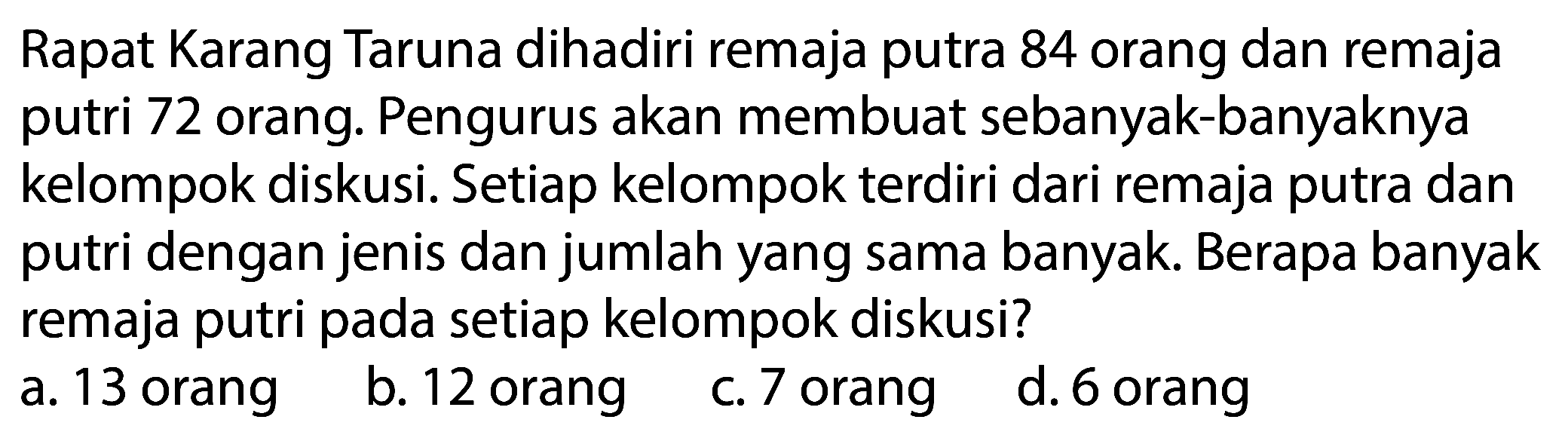 Rapat Karang Taruna dihadiri remaja putra 84 orang dan remaja putri 72 orang. Pengurus akan membuat sebanyak-banyaknya kelompok diskusi. Setiap kelompok terdiri dari remaja putra dan putri dengan jenis dan jumlah yang sama banyak. Berapa banyak remaja putri pada setiap kelompok diskusi?
a. 13 orang