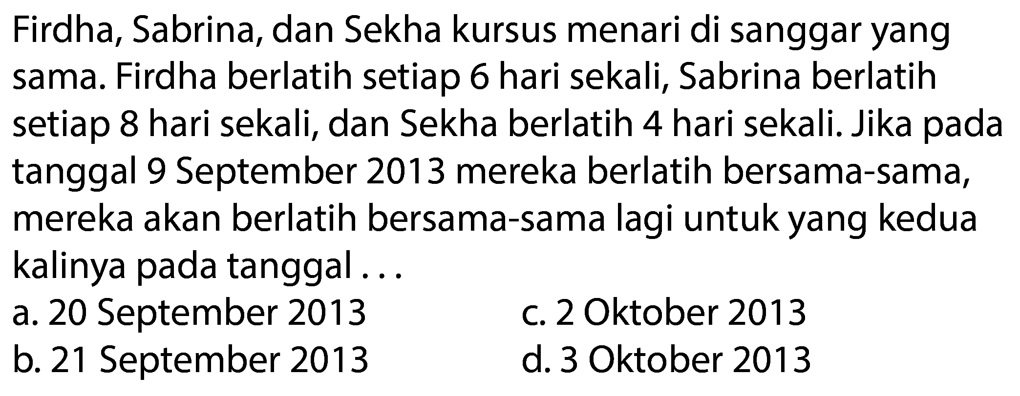 Firdha, Sabrina, dan Sekha kursus menari di sanggar yang sama. Firdha berlatih setiap 6 hari sekali, Sabrina berlatih setiap 8 hari sekali, dan Sekha berlatih 4 hari sekali. Jika pada tanggal 9 September 2013 mereka berlatih bersama-sama, mereka akan berlatih bersama-sama lagi untuk yang kedua kalinya pada tanggal ...
a. 20 September 2013
c. 2 Oktober 2013
b. 21 September 2013
d. 3 Oktober 2013