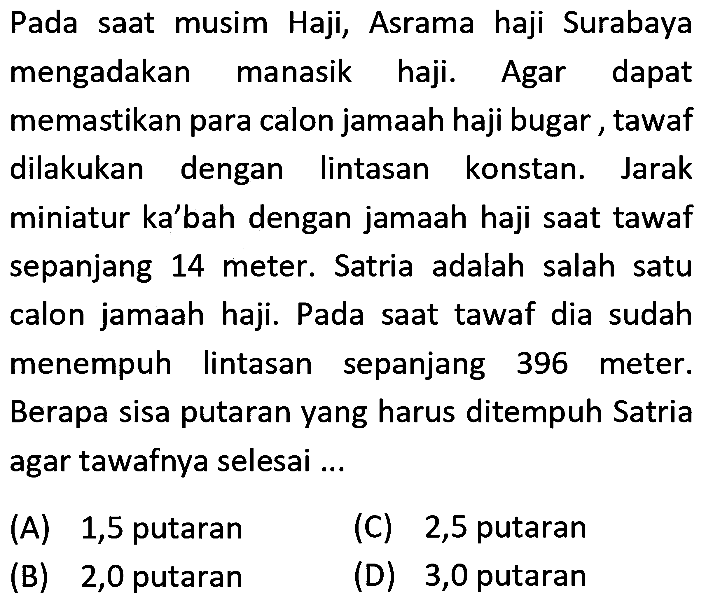 Pada saat musim Haji, Asrama haji Surabaya
mengadakan manasik haji. Agar dapat
memastikan para calon jamaah haji bugar, tawaf
dilakukan dengan lintasan konstan. Jarak
miniatur ka'bah dengan jamaah haji saat tawaf
sepanjang 14 meter. Satria adalah salah satu
calon jamaah haji. Pada saat tawaf dia sudah
menempuh lintasan sepanjang 396 meter.
Berapa sisa putaran yang harus ditempuh Satria
agar tawafnya selesai ...
 \begin{array)/(ll) { (A) ) 1,5  { putaran )   { (C) ) 2,5  { putaran )   { (B) ) 2,0  { putaran )   { (D) ) 3,0  { putaran )\end{array) 